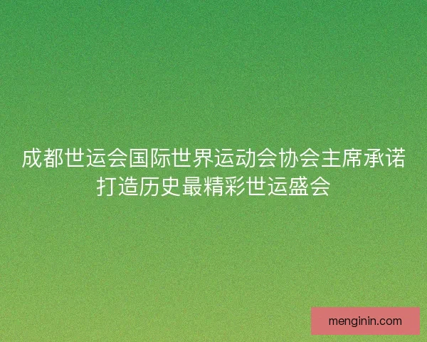 成都世运会国际世界运动会协会主席承诺打造历史最精彩世运盛会