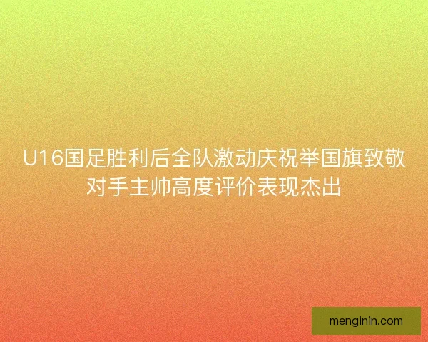 U16国足胜利后全队激动庆祝举国旗致敬对手主帅高度评价表现杰出