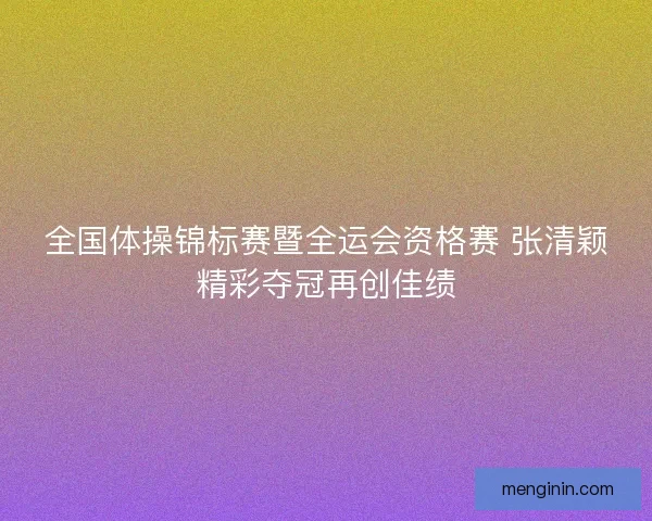 全国体操锦标赛暨全运会资格赛 张清颖精彩夺冠再创佳绩